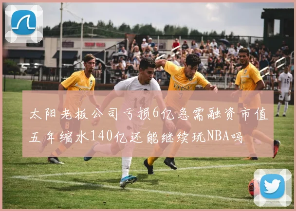 太阳老板公司亏损6亿急需融资市值五年缩水140亿还能继续玩NBA吗