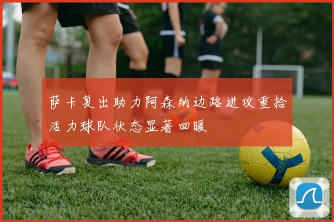 萨卡复出助力阿森纳边路进攻重拾活力球队状态显著回暖