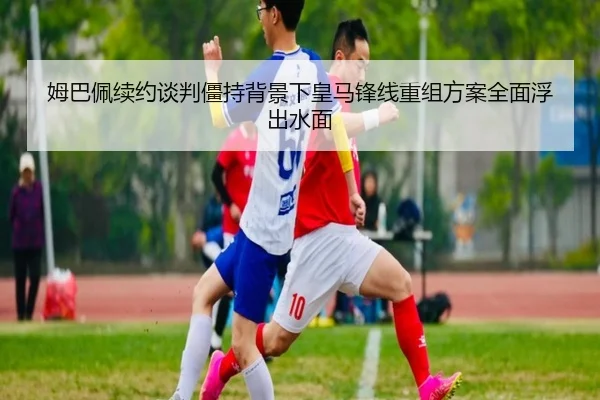 姆巴佩续约谈判僵持背景下皇马锋线重组方案全面浮出水面