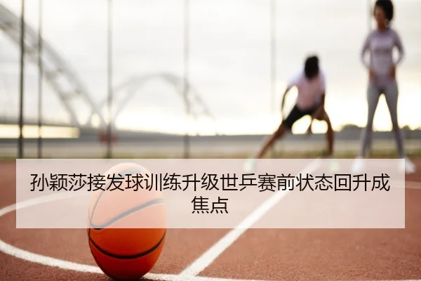 孙颖莎接发球训练升级世乒赛前状态回升成焦点
