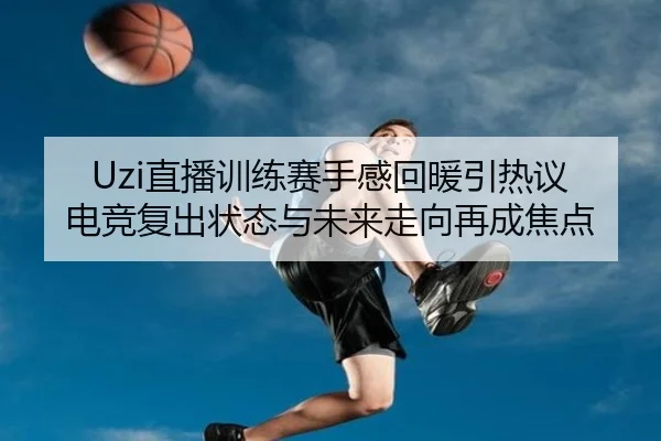 Uzi直播训练赛手感回暖引热议 电竞复出状态与未来走向再成焦点